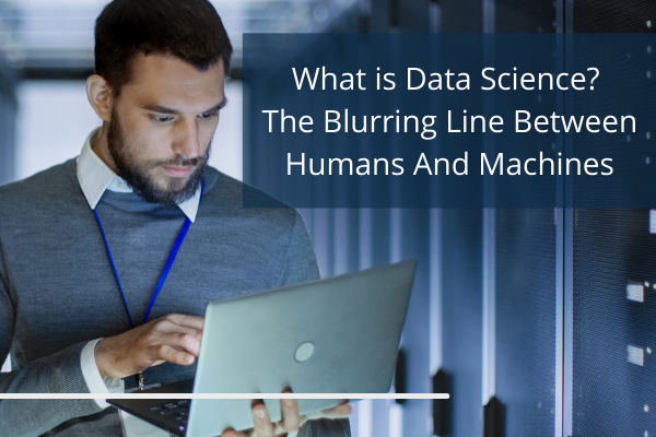 What is Data Science? The Blurring Line Between Humans And Machines